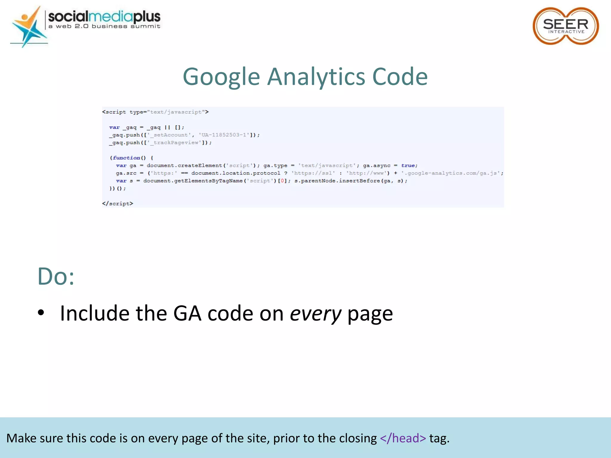 Make sure this code is on every page of the site, prior to the closing  </head>  tag. Google Analytics Code Do:  Include the GA code on  every  page 