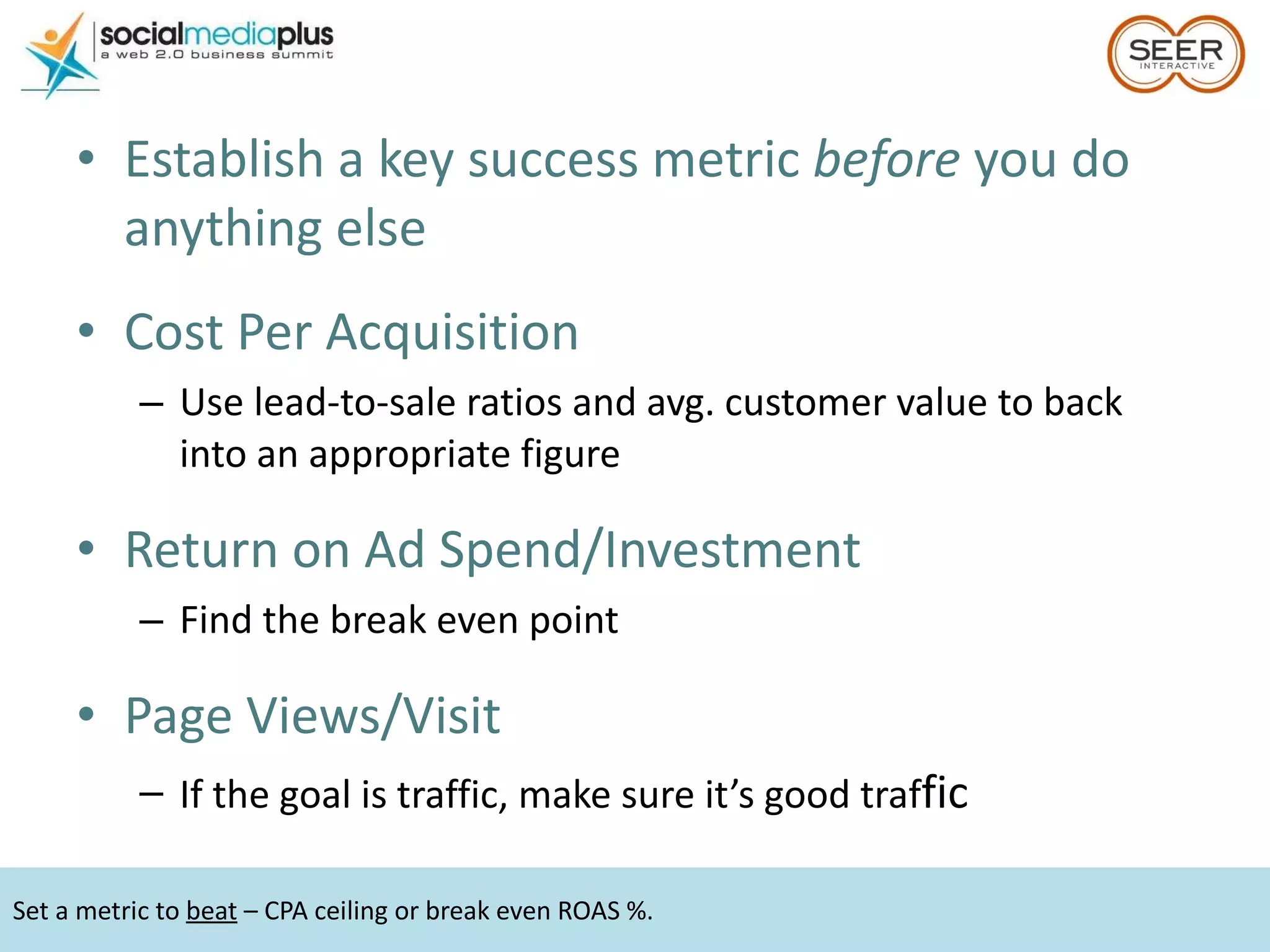Establish a key success metric  before  you do anything else Cost Per Acquisition  Use lead-to-sale ratios and avg. customer value to back into an appropriate figure Return on Ad Spend/Investment Find the break even point Page Views/Visit If the goal is traffic, make sure it’s good traf fic Set a metric to  beat  – CPA ceiling or break even ROAS %.  