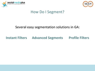 <ul><li>How Do I Segment? </li></ul>Several easy segmentation solutions in GA: Instant Filters  Advanced Segments  Profile...