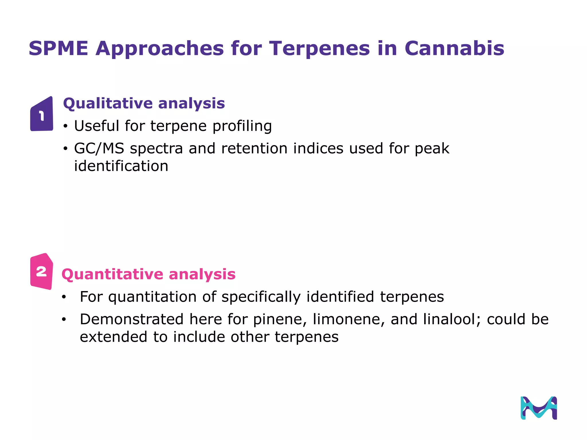SPME Approaches for Terpenes in Cannabis
Qualitative analysis
• Useful for terpene profiling
• GC/MS spectra and retention indices used for peak
identification
Quantitative analysis
• For quantitation of specifically identified terpenes
• Demonstrated here for pinene, limonene, and linalool; could be
extended to include other terpenes
1
2
 