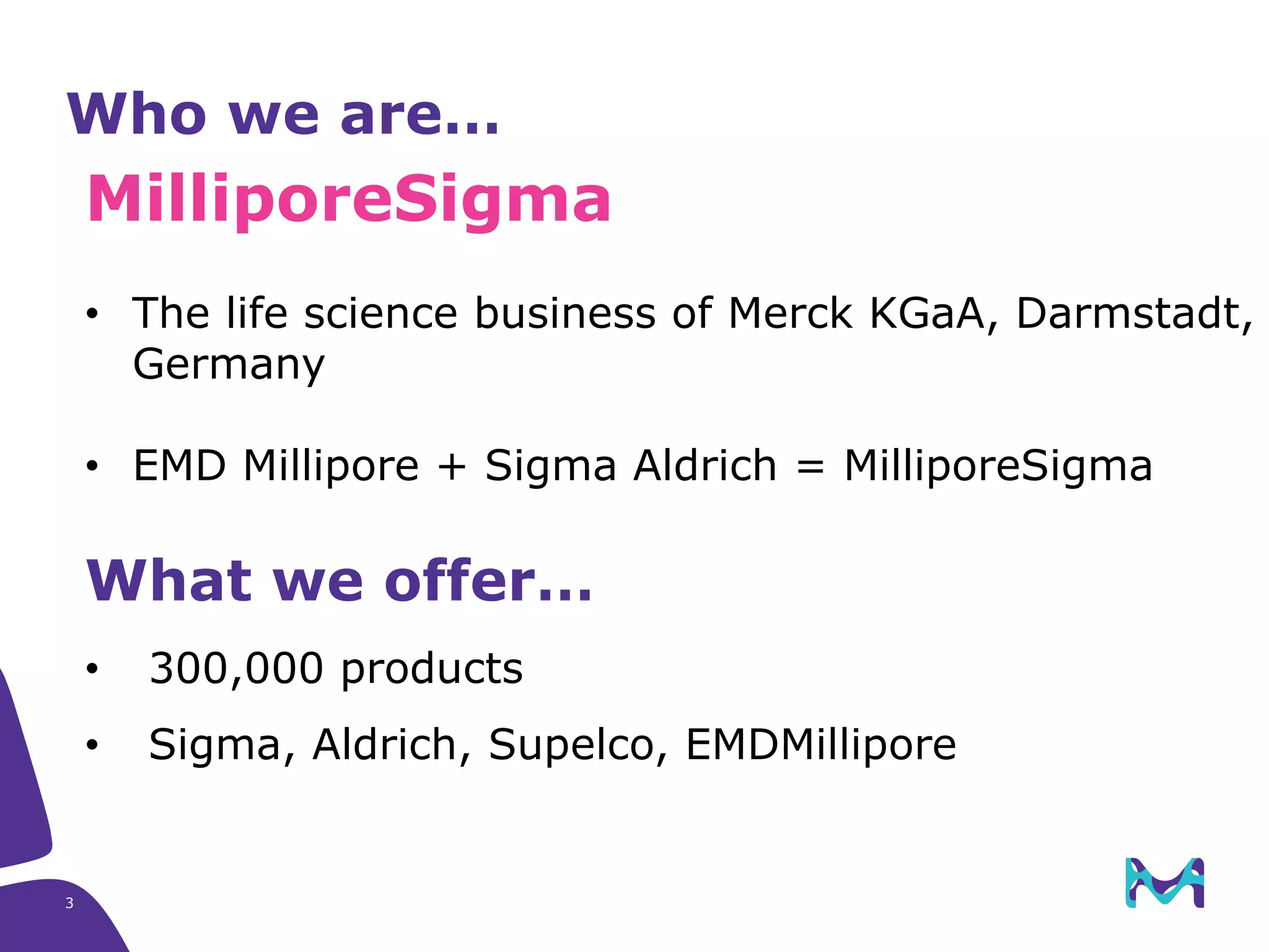 3
Who we are…
MilliporeSigma​
• The life science business of Merck KGaA, Darmstadt,
Germany
• EMD Millipore + Sigma Aldrich = MilliporeSigma
What we offer…
• 300,000 products
• Sigma, Aldrich, Supelco, EMDMillipore
 
