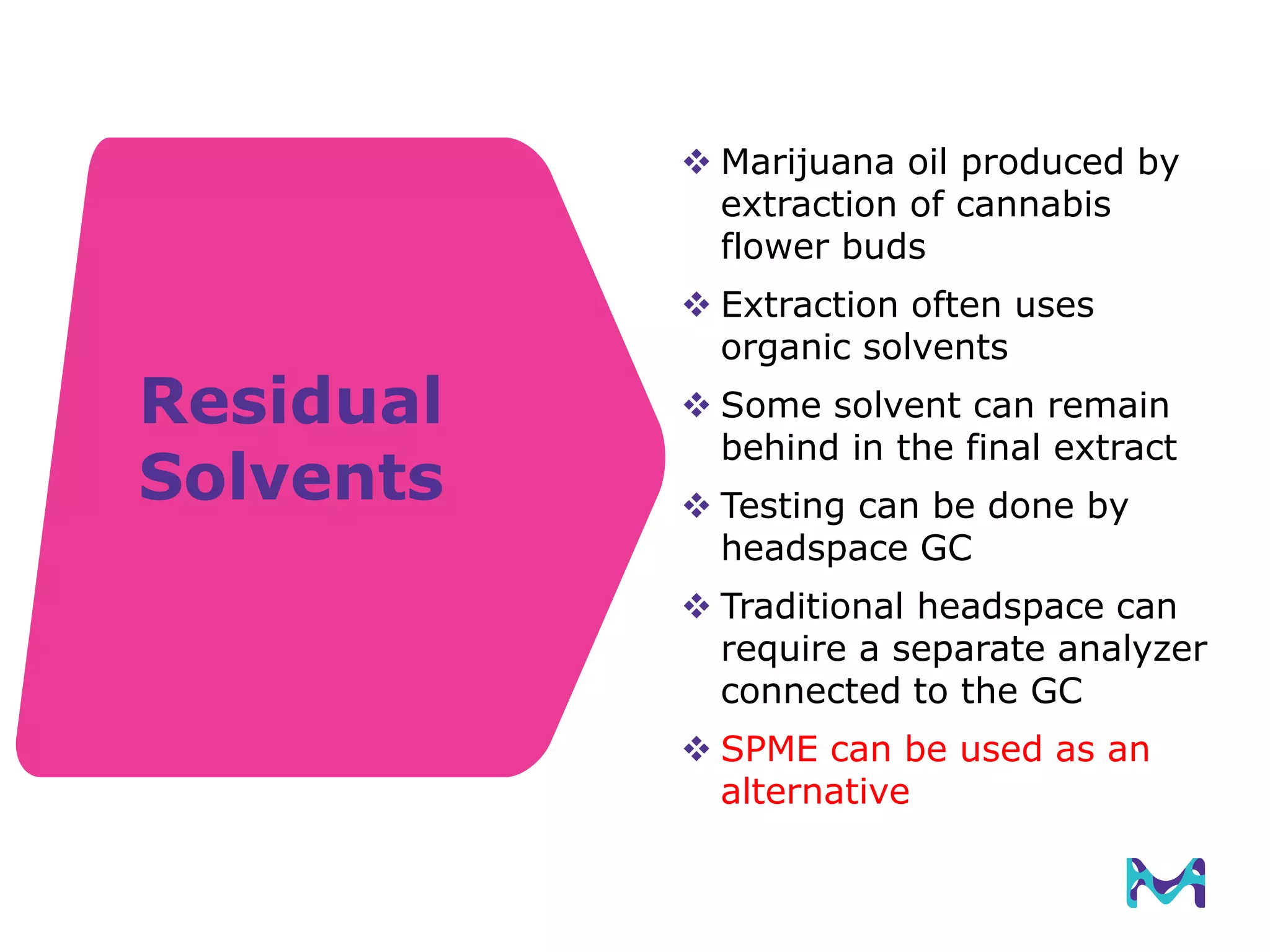 Residual
Solvents
 Marijuana oil produced by
extraction of cannabis
flower buds
 Extraction often uses
organic solvents
 Some solvent can remain
behind in the final extract
 Testing can be done by
headspace GC
 Traditional headspace can
require a separate analyzer
connected to the GC
 SPME can be used as an
alternative
 