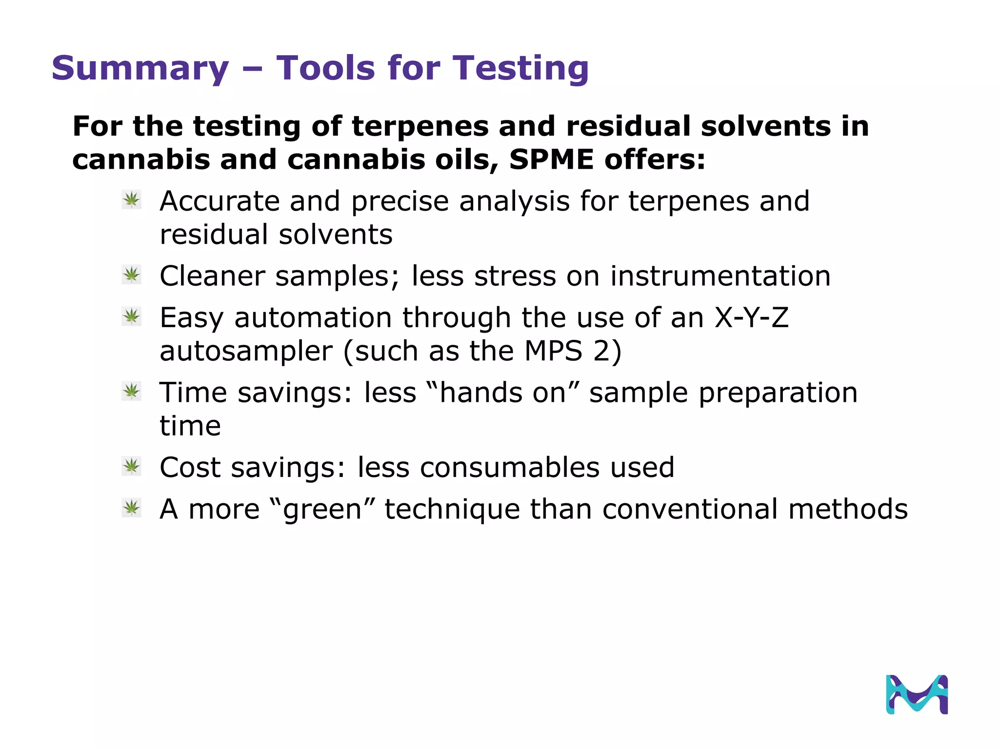 Summary – Tools for Testing
For the testing of terpenes and residual solvents in
cannabis and cannabis oils, SPME offers:
Accurate and precise analysis for terpenes and
residual solvents
Cleaner samples; less stress on instrumentation
Easy automation through the use of an X-Y-Z
autosampler (such as the MPS 2)
Time savings: less “hands on” sample preparation
time
Cost savings: less consumables used
A more “green” technique than conventional methods
 
