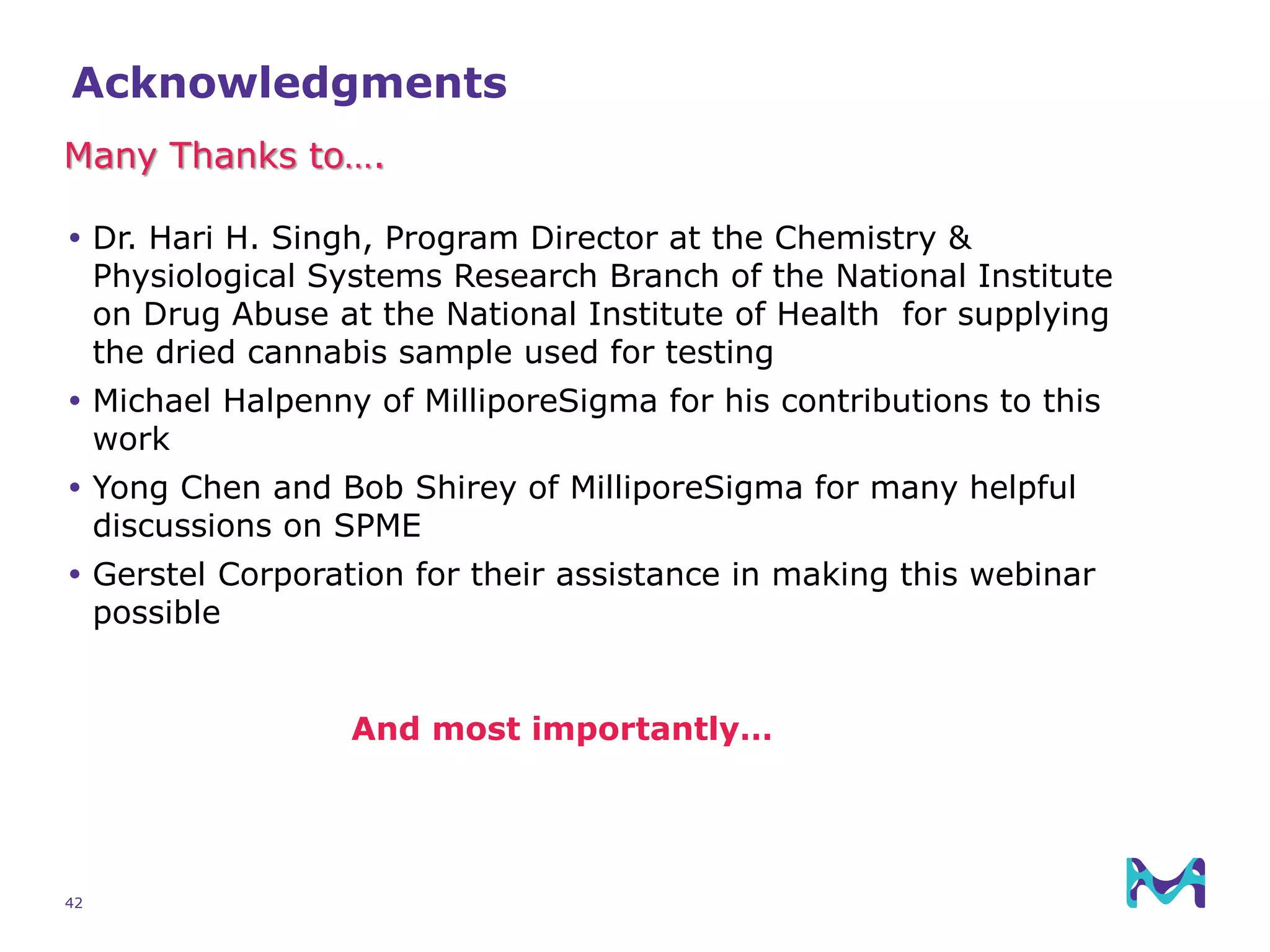 42
Acknowledgments
 Dr. Hari H. Singh, Program Director at the Chemistry &
Physiological Systems Research Branch of the National Institute
on Drug Abuse at the National Institute of Health for supplying
the dried cannabis sample used for testing
 Michael Halpenny of MilliporeSigma for his contributions to this
work
 Yong Chen and Bob Shirey of MilliporeSigma for many helpful
discussions on SPME
 Gerstel Corporation for their assistance in making this webinar
possible
Many Thanks to….
And most importantly…
 