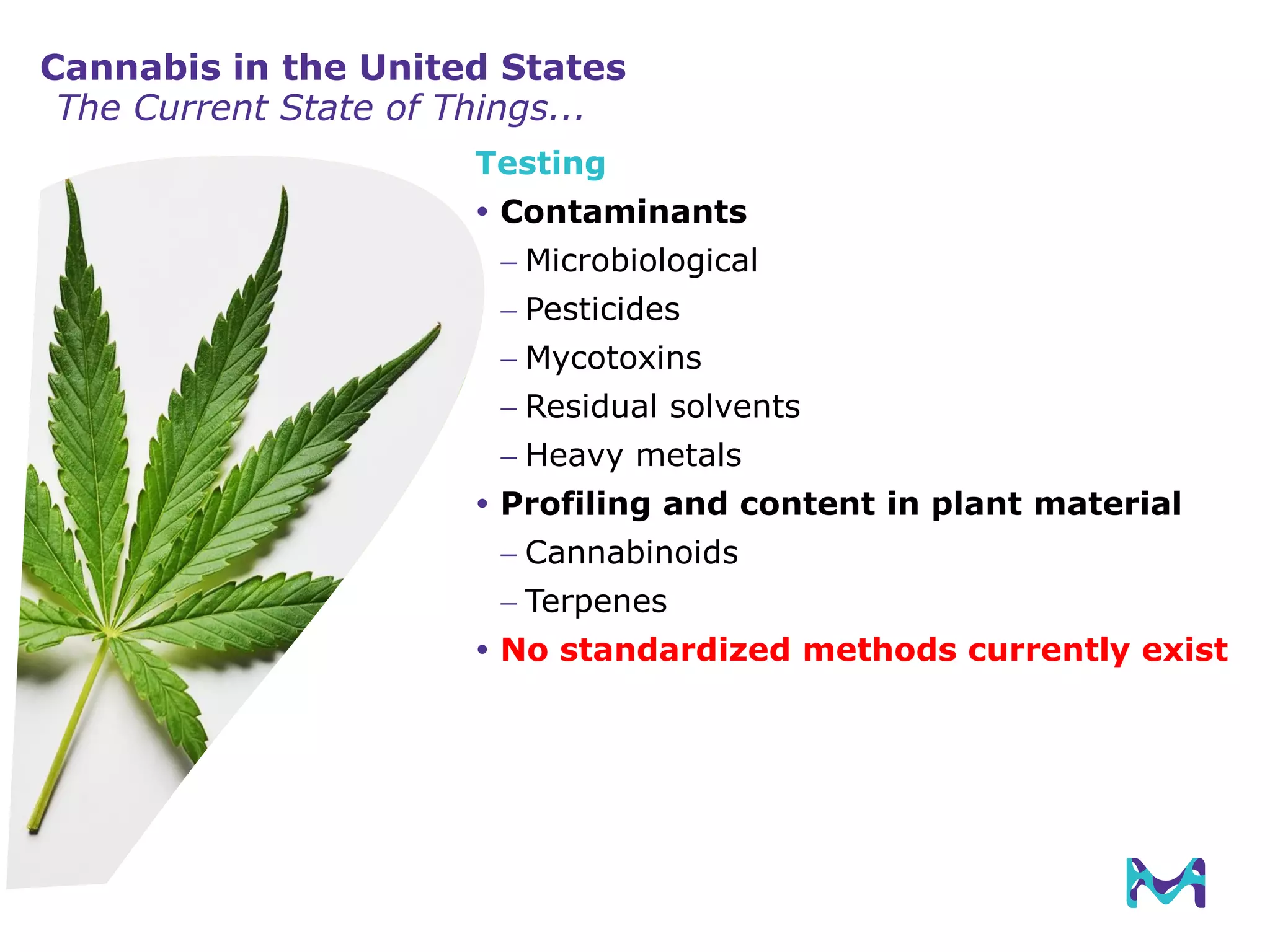 Testing
 Contaminants
 Microbiological
 Pesticides
 Mycotoxins
 Residual solvents
 Heavy metals
 Profiling and content in plant material
 Cannabinoids
 Terpenes
 No standardized methods currently exist
Cannabis in the United States
The Current State of Things...
 