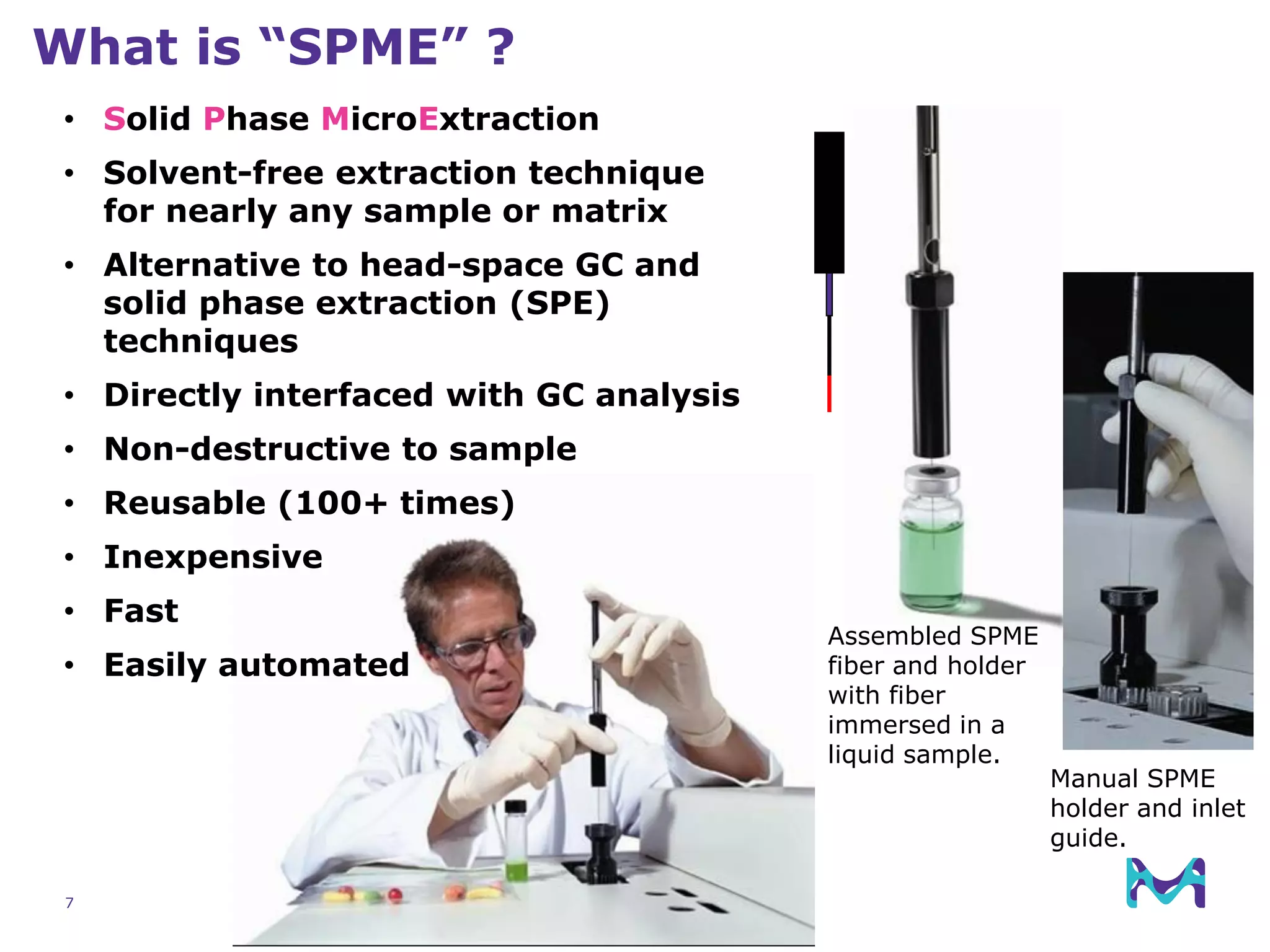 7
What is “SPME” ?
Manual SPME
holder and inlet
guide.
Assembled SPME
fiber and holder
with fiber
immersed in a
liquid sample.
• Solid Phase MicroExtraction
• Solvent-free extraction technique
for nearly any sample or matrix
• Alternative to head-space GC and
solid phase extraction (SPE)
techniques
• Directly interfaced with GC analysis
• Non-destructive to sample
• Reusable (100+ times)
• Inexpensive
• Fast
• Easily automated
 