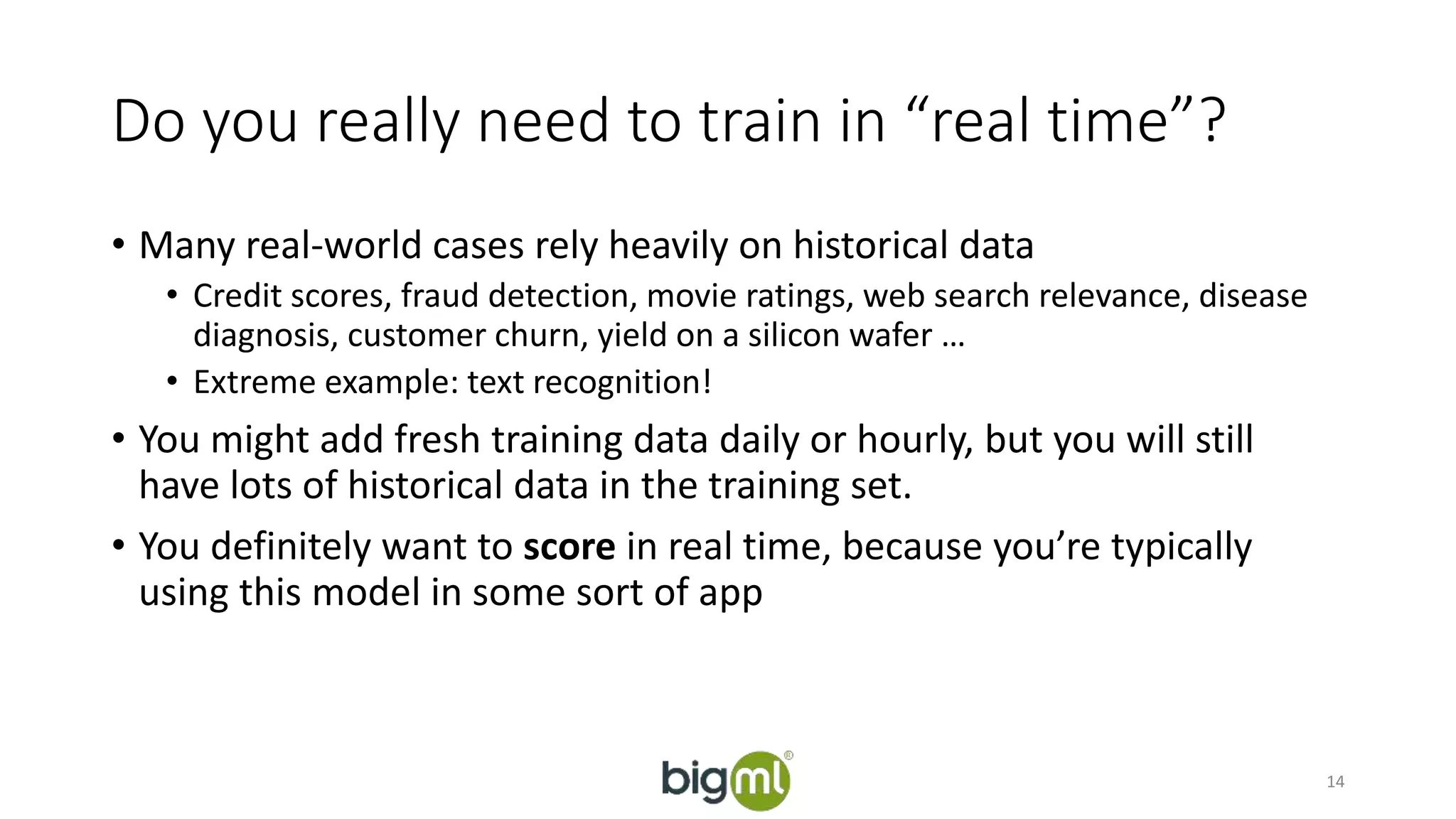 Do you really need to train in “real time”? 
• Many real-world cases rely heavily on historical data 
• Credit scores, fraud detection, movie ratings, web search relevance, disease 
diagnosis, customer churn, yield on a silicon wafer … 
• Extreme example: text recognition! 
• You might add fresh training data daily or hourly, but you will still 
have lots of historical data in the training set. 
• You definitely want to score in real time, because you’re typically 
using this model in some sort of app 
14 
 