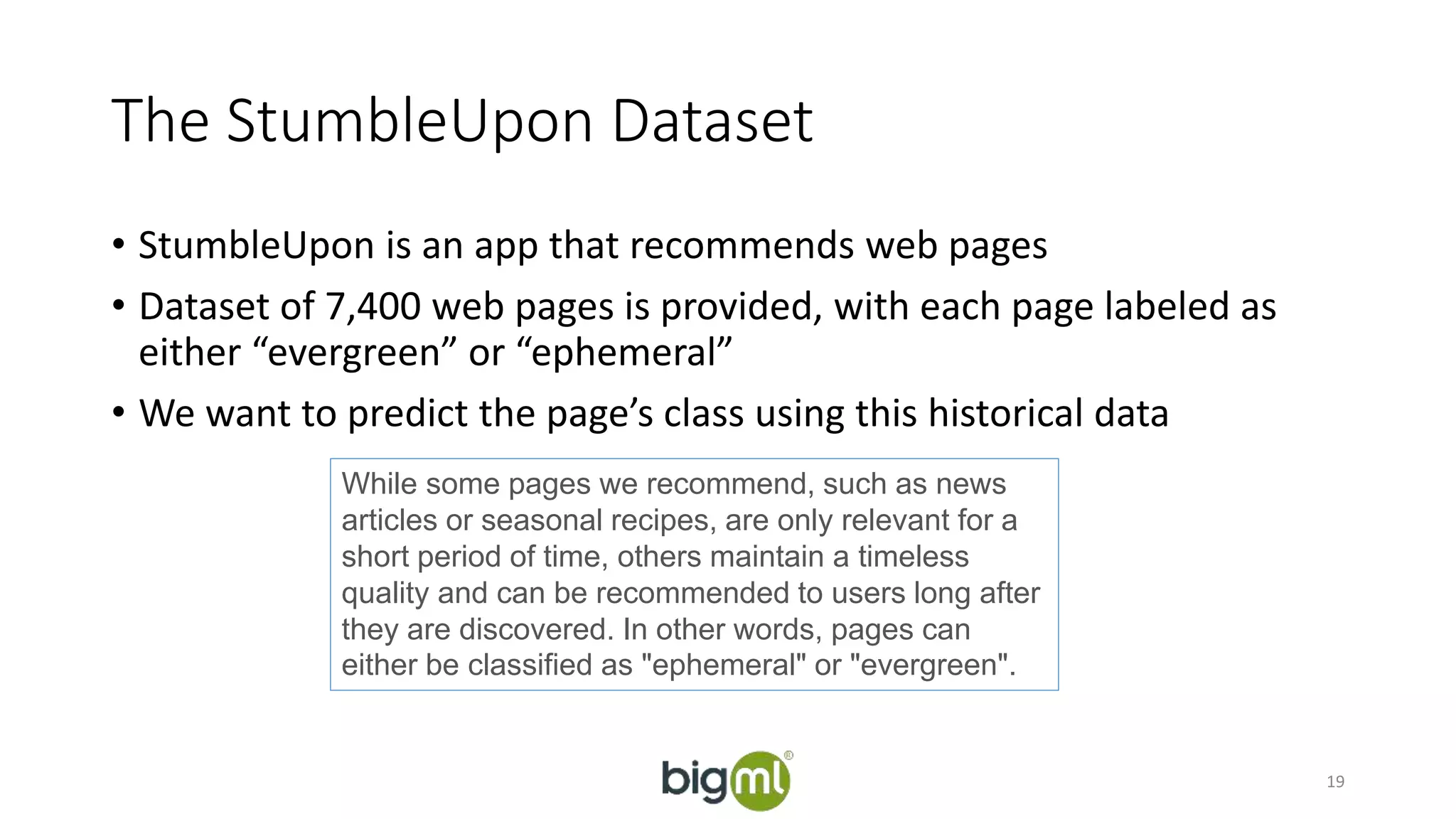 The StumbleUpon Dataset 
• StumbleUpon is an app that recommends web pages 
• Dataset of 7,400 web pages is provided, with each page labeled as 
either “evergreen” or “ephemeral” 
• We want to predict the page’s class using this historical data 
19 
While some pages we recommend, such as news 
articles or seasonal recipes, are only relevant for a 
short period of time, others maintain a timeless 
quality and can be recommended to users long after 
they are discovered. In other words, pages can 
either be classified as "ephemeral" or "evergreen". 
 