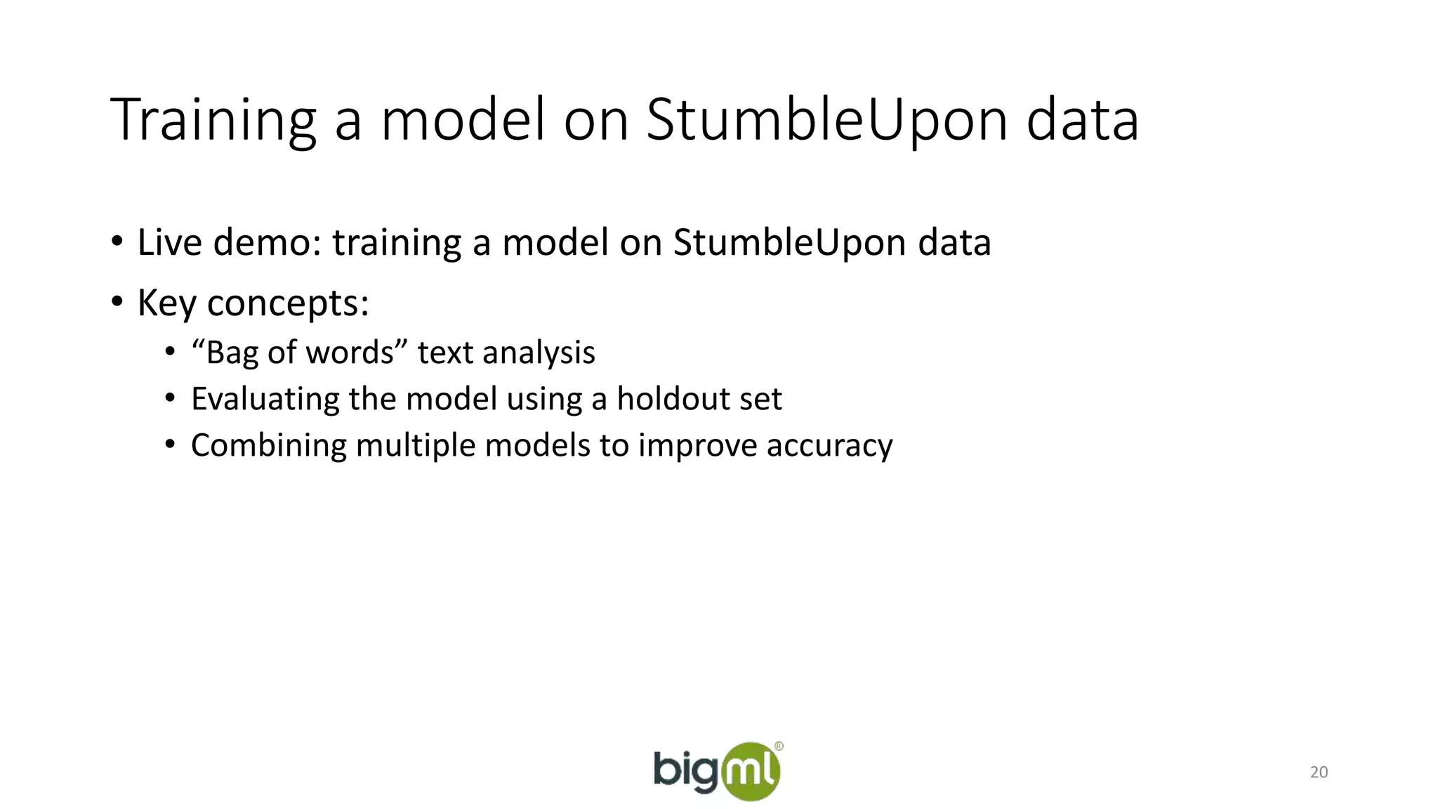 Training a model on StumbleUpon data 
• Live demo: training a model on StumbleUpon data 
• Key concepts: 
• “Bag of words” text analysis 
• Evaluating the model using a holdout set 
• Combining multiple models to improve accuracy 
20 
 