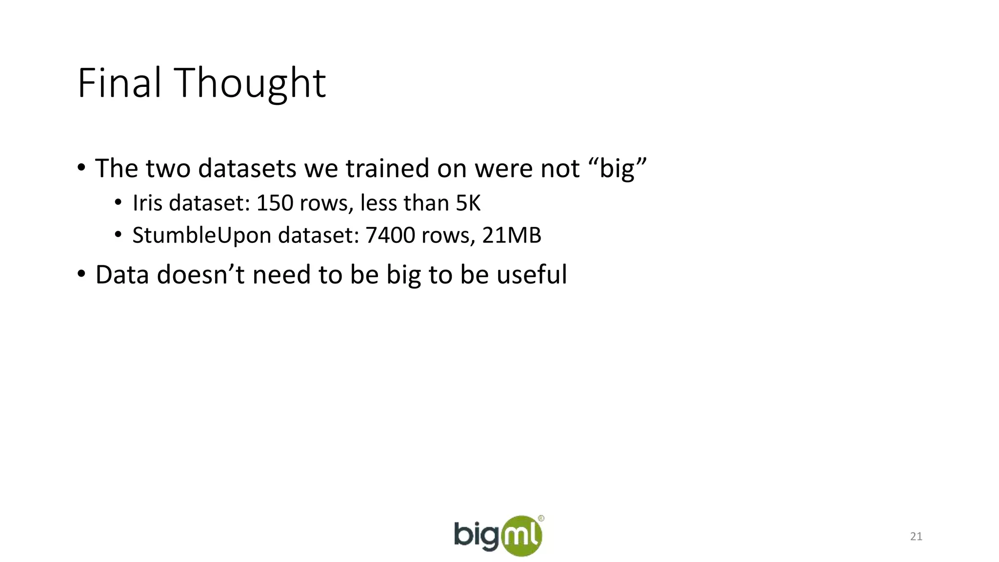 Final Thought 
• The two datasets we trained on were not “big” 
• Iris dataset: 150 rows, less than 5K 
• StumbleUpon dataset: 7400 rows, 21MB 
• Data doesn’t need to be big to be useful 
21 
 