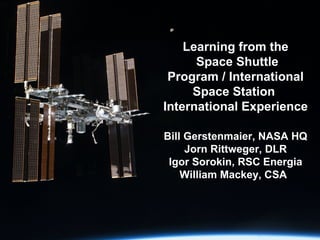Learning from the  Space Shuttle Program / International Space Station  International Experience   Bill Gerstenmaier, NASA HQ Jorn Rittweger, DLR Igor Sorokin, RSC Energia William Mackey, CSA 