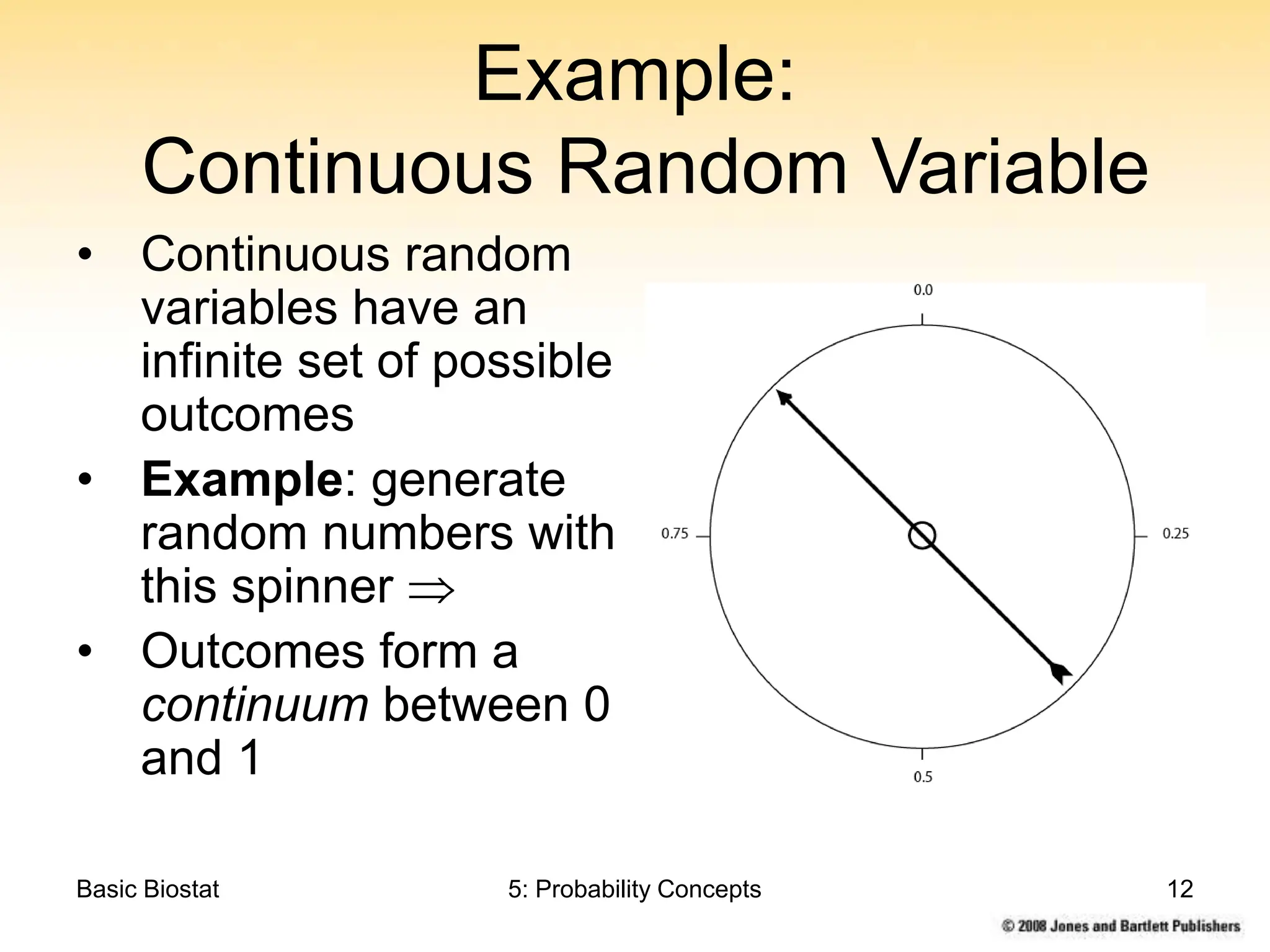 Basic Biostat 5: Probability Concepts 12
Example:
Continuous Random Variable
• Continuous random
variables have an
infinite set of possible
outcomes
• Example: generate
random numbers with
this spinner 
• Outcomes form a
continuum between 0
and 1
 