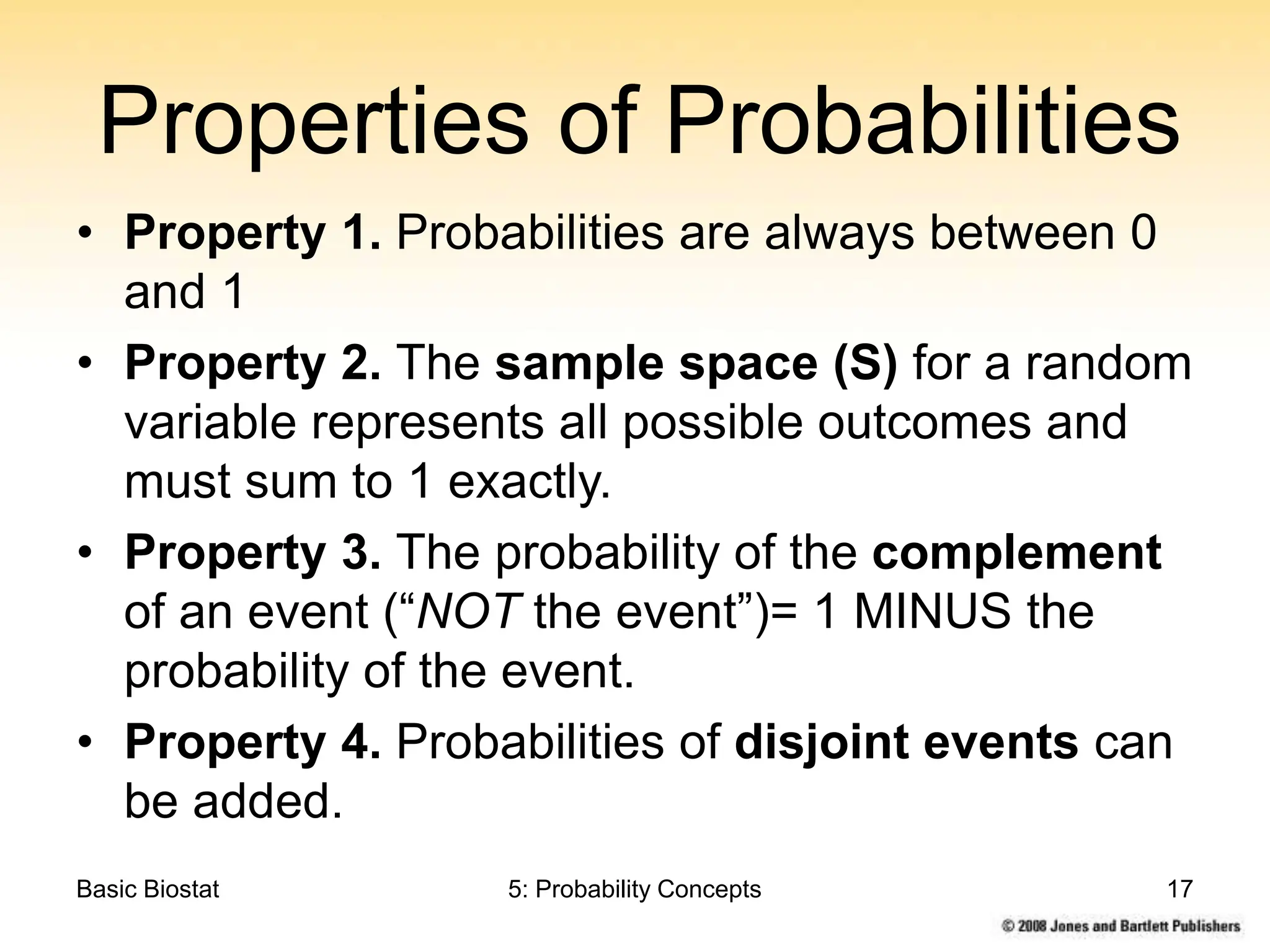 Basic Biostat 5: Probability Concepts 17
Properties of Probabilities
• Property 1. Probabilities are always between 0
and 1
• Property 2. The sample space (S) for a random
variable represents all possible outcomes and
must sum to 1 exactly.
• Property 3. The probability of the complement
of an event (“NOT the event”)= 1 MINUS the
probability of the event.
• Property 4. Probabilities of disjoint events can
be added.
 
