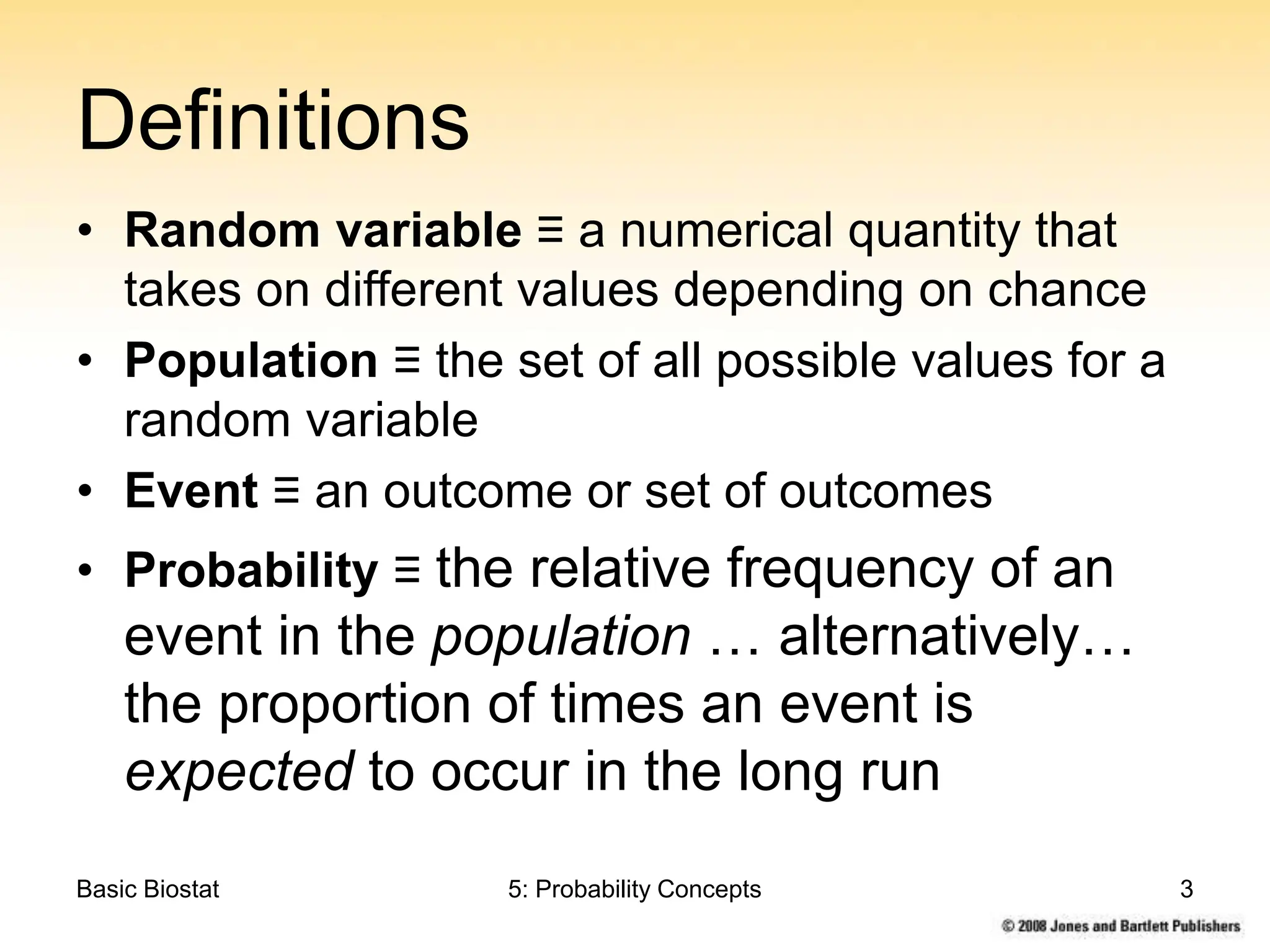 Basic Biostat 5: Probability Concepts 3
Definitions
• Random variable ≡ a numerical quantity that
takes on different values depending on chance
• Population ≡ the set of all possible values for a
random variable
• Event ≡ an outcome or set of outcomes
• Probability ≡ the relative frequency of an
event in the population … alternatively…
the proportion of times an event is
expected to occur in the long run
 