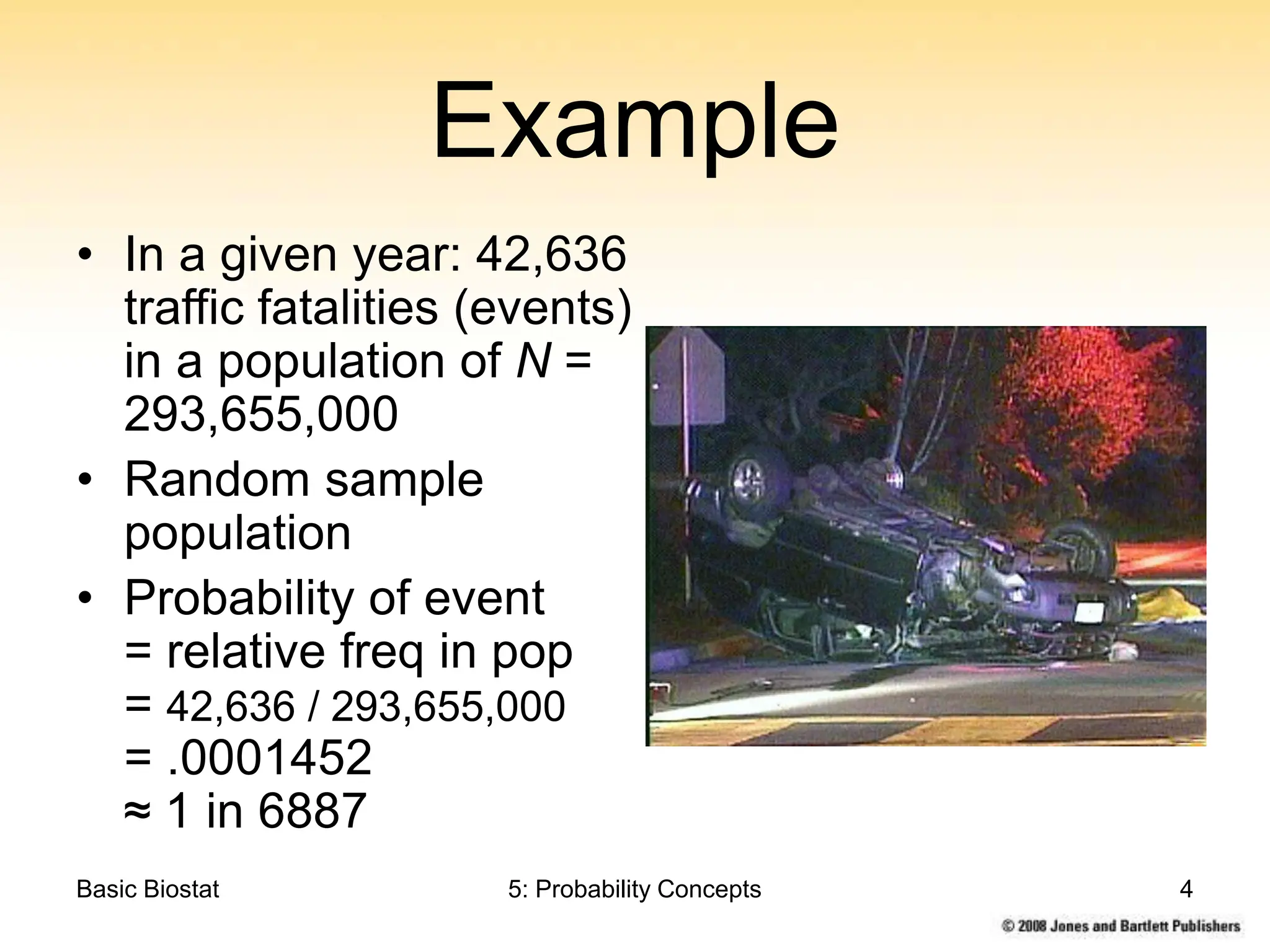 Basic Biostat 5: Probability Concepts 4
Example
• In a given year: 42,636
traffic fatalities (events)
in a population of N =
293,655,000
• Random sample
population
• Probability of event
= relative freq in pop
= 42,636 / 293,655,000
= .0001452
≈ 1 in 6887
 