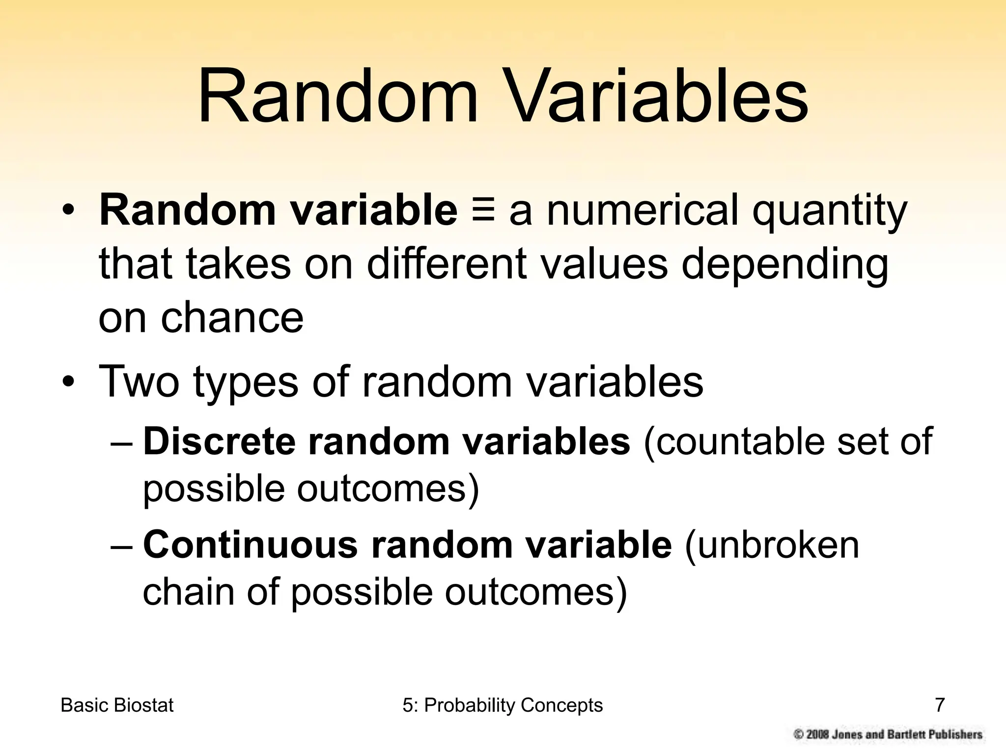 Basic Biostat 5: Probability Concepts 7
Random Variables
• Random variable ≡ a numerical quantity
that takes on different values depending
on chance
• Two types of random variables
– Discrete random variables (countable set of
possible outcomes)
– Continuous random variable (unbroken
chain of possible outcomes)
 