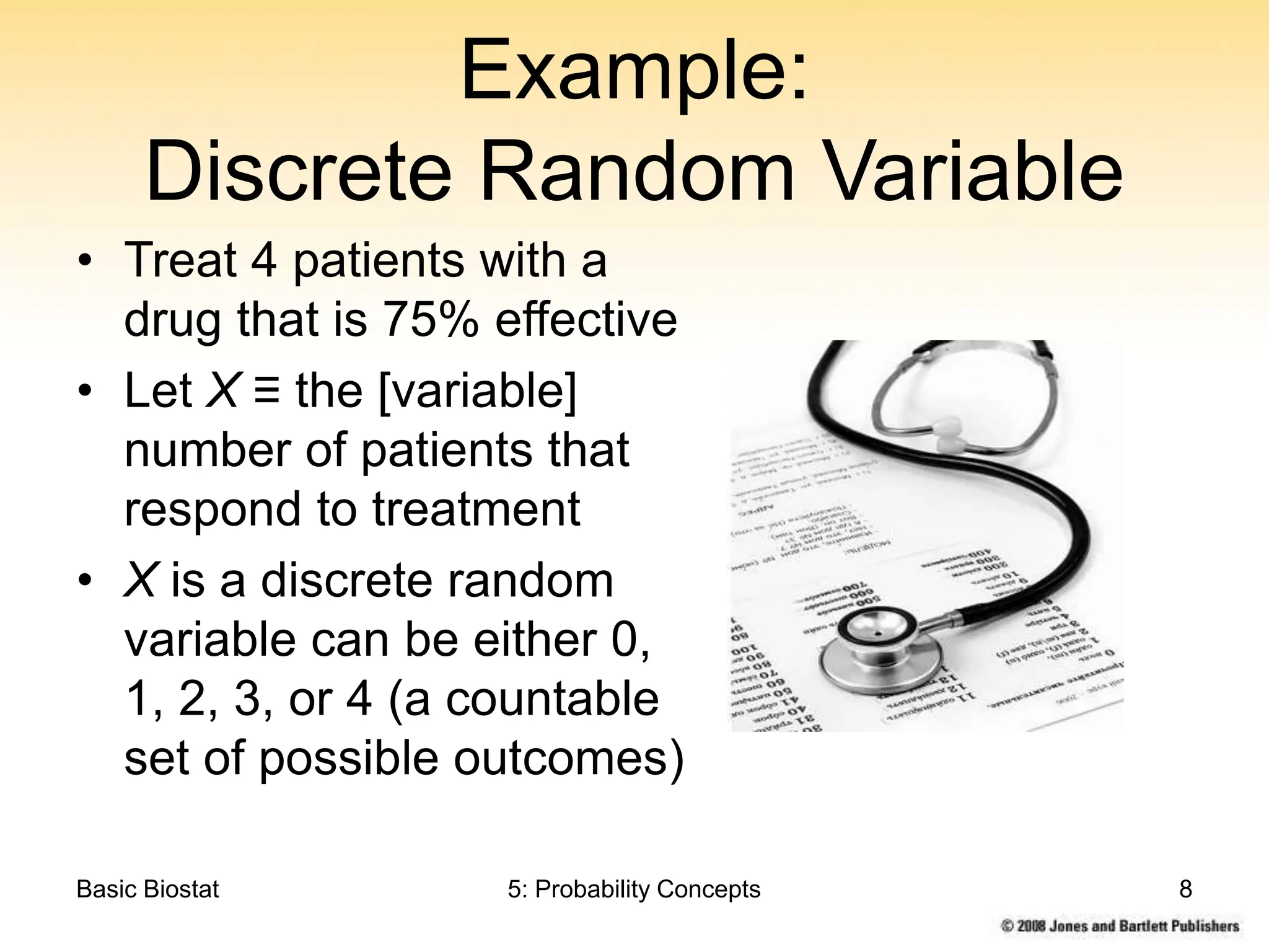 Basic Biostat 5: Probability Concepts 8
Example:
Discrete Random Variable
• Treat 4 patients with a
drug that is 75% effective
• Let X ≡ the [variable]
number of patients that
respond to treatment
• X is a discrete random
variable can be either 0,
1, 2, 3, or 4 (a countable
set of possible outcomes)
 