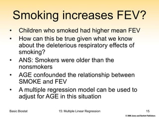 Basic Biostat 15: Multiple Linear Regression 15
Smoking increases FEV?
• Children who smoked had higher mean FEV
• How can this be true given what we know
about the deleterious respiratory effects of
smoking?
• ANS: Smokers were older than the
nonsmokers
• AGE confounded the relationship between
SMOKE and FEV
• A multiple regression model can be used to
adjust for AGE in this situation
 
