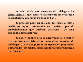 A maior aliada  dos programas de reciclagem  é a  coleta seletiva  , que consiste basicamente na separação dos materiais.  que serão jogados no lixo . O processo pode ser iniciado nas casas, escolas , escritórios, lojas, restaurantes ou  outros tipos de estabelecimentos que queiram participar  de uma campanha dessa natureza. O poder  público deve se encarregar de  recolher e enviar esses materiais  até as cooperativas ou  usinas de reciclagem , para que possam ser separados, prensados  e amarrados  em fardos,  para facilitar a comercialização e o transporte. 