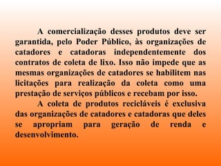 A comercialização desses produtos deve ser garantida, pelo Poder Público, às organizações de catadores e catadoras independentemente dos contratos de coleta de lixo. Isso não impede que as mesmas organizações de catadores se habilitem nas licitações para realização da coleta como uma prestação de serviços públicos e recebam por isso.  A coleta de produtos recicláveis é exclusiva das organizações de catadores e catadoras que deles se apropriam para geração de renda e desenvolvimento.  