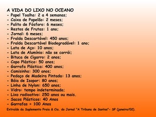 A VIDA DO LIXO NO OCEANO - Papel Toalha: 2 a 4 semanas;  - Caixa de Papelão: 2 meses;  - Palito de Fósforo: 6 meses;  - Restos de Frutas: 1 ano;  - Jornal: 6 meses;  - Fralda Descartável: 450 anos;  - Fralda Descartável Biodegradável: 1 ano;  - Lata de Aço: 10 anos;  - Lata de Alumínio: não se corrói;  - Bituca de Cigarro: 2 anos;  - Copo Plástico: 50 anos;  - Garrafa Plástica: 400 anos;  - Camisinha: 300 anos;  - Pedaço de Madeira Pintada: 13 anos;  - Bóia de Isopor: 80 anos;  - Linha de Nylon: 650 anos;  - Vidro: tempo indeterminado;  - Lixo radioativo: 250 anos ou mais. - Sacos Plásticos: 40 Anos - Garrafas = 100 Anos Extraído da Suplemento Praia & Cia. do Jornal "A Tribuna de Santos"- SP (janeiro/02).   