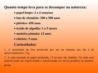 Quanto tempo leva para se decompor na natureza:   papel limpo: 2 a 4 semanas  lata de alumínio: 200 a 500 anos  plástico: 450 anos  tecido de algodão: 1 a 5 meses  madeira pintada: 12 anos  chiclete: 5 anos Curiosidades: 1. A quantidade de lixo produzida por um ser humano por dia é de aproximadamente 1 kg. 2. A cada tonelada de papel produzida, 12 árvores são abatidas. No todo esse material pode ser reaproveitado e transformado em novos produtos ou matéria-prima.   