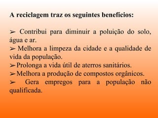 A reciclagem traz os seguintes benefícios: Contribui para diminuir a poluição do solo, água e ar. Melhora a limpeza da cidade e a qualidade de vida da população. Prolonga a vida útil de aterros sanitários.  Melhora a produção de compostos orgânicos.  Gera empregos para a população não qualificada. 