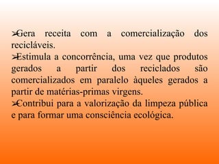Gera receita com a comercialização dos recicláveis. Estimula a concorrência, uma vez que produtos gerados a partir dos reciclados são comercializados em paralelo àqueles gerados a partir de matérias-primas virgens. Contribui para a valorização da limpeza pública e para formar uma consciência ecológica. 