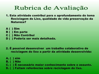 Rubrica de Avaliação 1. Esta atividade contribui para o aprofundamento do tema Reciclagem do Lixo, qualidade de vida preservação da Natureza? A (  ) Sim B (  ) Em parte C (  ) Não Contribui D (  ) Poderia ser mais detalhada.  2. É possível desenvolver  um trabalho colaborativo de reciclagem do lixo a partir da atividade desenvolvida: A. (  ) sim B. (  ) Não C. (  ) É necessário maior conhecimento sobre o assunto. D. (  ) Faltam referências sobre reciclagem do lixo.  