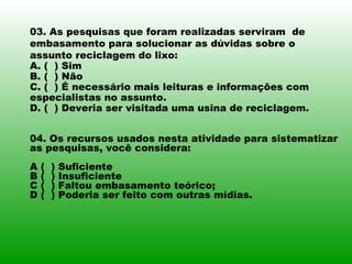 03. As pesquisas que foram realizadas serviram  de embasamento para solucionar as dúvidas sobre o assunto reciclagem do lixo: A. (  ) Sim  B. (  ) Não  C. (  ) É necessário mais leituras e informações com especialistas no assunto. D. (  ) Deveria ser visitada uma usina de reciclagem. 04. Os recursos usados nesta atividade para sistematizar as pesquisas, você considera: A (  ) Suficiente B (  ) Insuficiente  C (  ) Faltou embasamento teórico; D (  ) Poderia ser feito com outras mídias. 