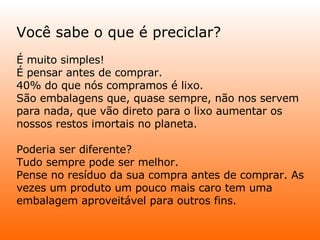 Você sabe o que é preciclar? É muito simples!  É pensar antes de comprar.  40% do que nós compramos é lixo.  São embalagens que, quase sempre, não nos servem para nada, que vão direto para o lixo aumentar os nossos restos imortais no planeta.  Poderia ser diferente?  Tudo sempre pode ser melhor.  Pense no resíduo da sua compra antes de comprar. As vezes um produto um pouco mais caro tem uma embalagem aproveitável para outros fins.  