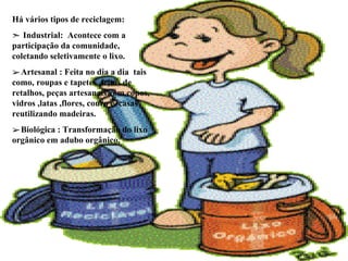 Há vários tipos de reciclagem: Industrial:  Acontece com a participação da comunidade, coletando seletivamente o lixo. Artesanal : Feita no dia a dia  tais como, roupas e tapetes  feitos de retalhos, peças artesanais com copos, vidros ,latas ,flores, couro e, casas  reutilizando madeiras. Biológica : Transformação do lixo orgânico em adubo orgânico. 