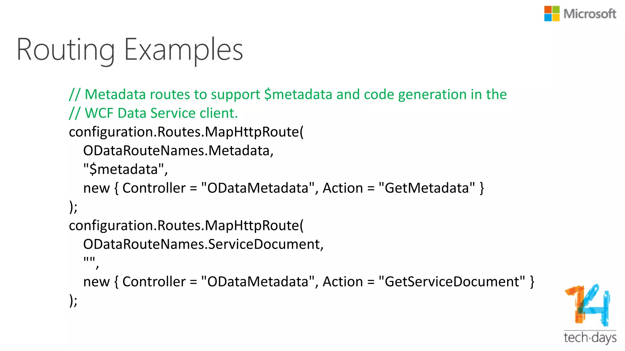 Routing Examples…
// Relationship routes (notice the parameters is {type}Id not id,
// this avoids colliding with GetById(id)).
// This code handles requests like ~/ProductFamilies(1)/Products
configuration.Routes.MapHttpRoute(
ODataRouteNames.PropertyNavigation,
"{controller}({parentId})/{navigationProperty}");
// Route for manipulating links, the code allows people to create and
// delete relationships between entities
configuration.Routes.MapHttpRoute(
ODataRouteNames.Link,
"{controller}({id})/$links/{navigationProperty}");
 