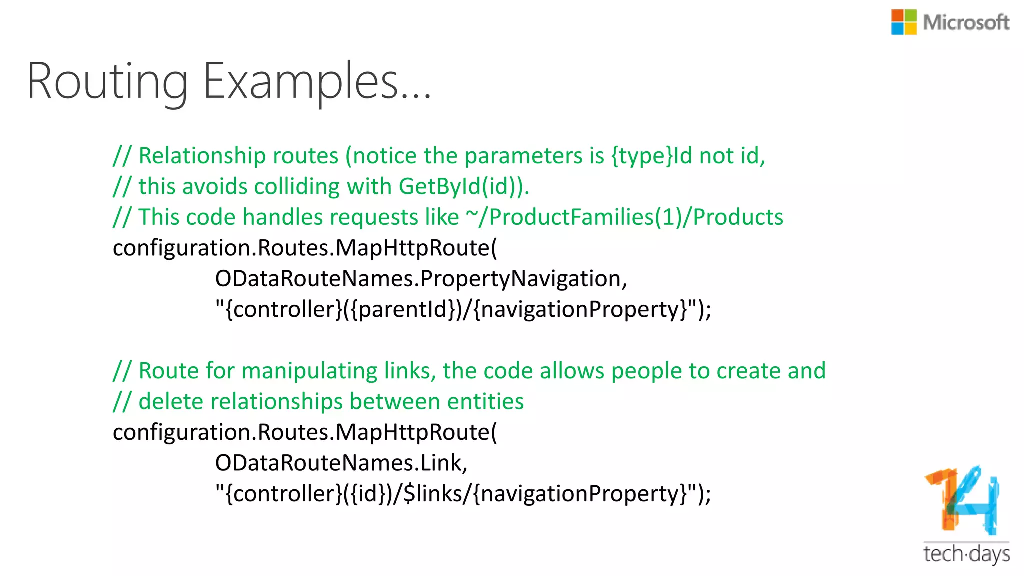 Routing Examples…
// Routes for urls both producing and handling URLs
// like: ~/Product(1), ~/Products() and ~/Products
configuration.Routes.MapHttpRoute(
ODataRouteNames.GetById,
"{controller}({id})");
configuration.Routes.MapHttpRoute(
ODataRouteNames.DefaultWithParentheses,
"{controller}()");
configuration.Routes.MapHttpRoute(
ODataRouteNames.Default,
"{controller}");
 