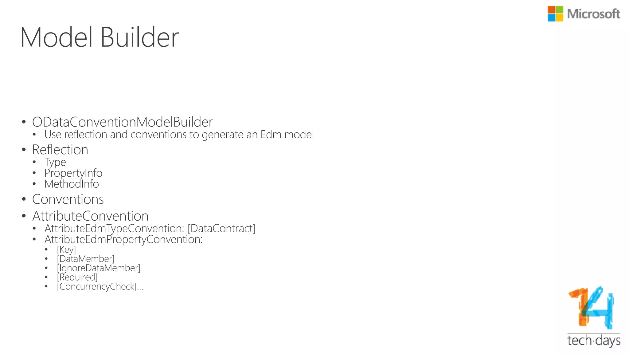 ODataModelBuilder
• Take full control
var builder = new ODataModelBuilder();
var products =
builder.EntitySet<Product>("Products");
var product = products.EntityType;
product.HasKey(p => p.ID);
product.Property(p => p.Name);
var rate = product.Action("Rate");
rate.Parameter<int>("Rating");
rate.Returns<double>();
• EntitySetConfiguration
• EntityTypeConfiguration
• PropertyConfiguration
• ProcedureConfiguration
• ParameterConfiguration
 