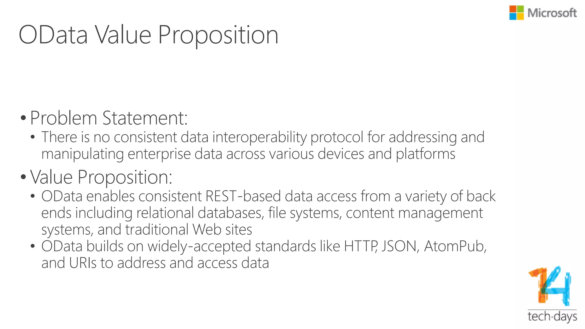 What OData Is and Is Not?
• What OData Is:
• Easy, consistent data access via HTTP endpoints
• REST-based data operations: CRUD, Filtering, Sorting, Paging,
Custom Operations, Delta, etc.
• Service centric data definition, operation and annotation
• Schematized and schema-less data sets
• Broadly accepted JSON/ATOM format on the wire
• What OData Is Not:
• Not to replace native or direct data access interface, e.g. ODBC/TDS
for SQL
• Not to replace highly specialized BI technologies like XMLA
 