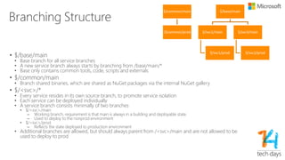 Builds
• No daily builds
• All services are in their own branch, and deployed at their own cadence, there is no place for daily builds
• Only on-demand builds, triggered by check-in or queue-requests
• GC (Gated Checked) builds
• Code flows in to the branch via a gated check-in system.
• There exists a mandatory code review policy, for all code that flows in to or changes within the branch
• GC builds are NOT retained and are NOT allowed to be used for deployments, only for validation (service
overrides, non-prod PPE validation etc.)
• GS (Golden Share) builds
• Code flows in to these branches using “merge” from the parent branch
• Running the GC test suites is optional
• GS builds have the intention to be deployed
• GS builds are automatically retained, based on deployment history.
• N-x builds which have been deployed are automatically retained for rollback purposes
• Build which have not been deployed between current and N-1 are automatically removed as are build older then
N-x
• Optional automatic deployment from GS build to non-prod-ppe and prod-ppe environments to ease the
 