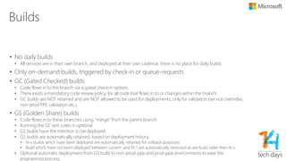 Environments
• non-prod
• Core integration environment, however with SLA!
• prod
• Production environment
• PPE (Pre Production Environment) used for:
• Deployment validation of the services and watchdogs
• Synthetic functional validation of the services and watchdogs
• Mandatory rollback testing
• Each environment (non-prod and prod) have PPE environments to perform these tasks in isolation
• General deployment flow:
• GC build  ppe.non.prod (if successful goto #2)
• GS build non.prod (if successful goto #3)
• GS PROD build  ppe.prod (if successful goto #4)
• GS PROD build  prod
• Hot Fixing
• Hotfixes can be created the Prod branch and ported back to Main
• This is why there is a GS and GC build of each branch to enable running the gate check-in suites in every
environment
 