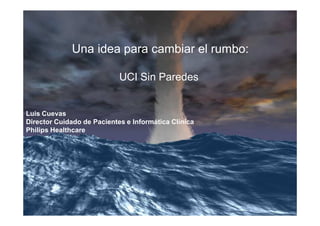 Una idea para cambiar el rumbo:

                            UCI Sin Paredes


Luis Cuevas
Director Cuidado de Pacientes e Informática Clínica
Philips Healthcare
 