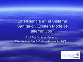 La eficiencia en el Sistema
 Sanitario:¿Existen Modelos
         alternativos?
        José María de la Higuera,
Estrategia I+D+i Salud de Andalucía SAS.
 