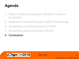 21
© 2016 Synopsys, Inc. All rights reserved.
May 9, 2016
Agenda
1. Robust Header Compression (ROHC) in network
processing
2. Application-Specific Processor (ASIP) methodology
3. Accelerating control processing in ROHC
4. Accelerating data processing in ROHC
5. Conclusions
 