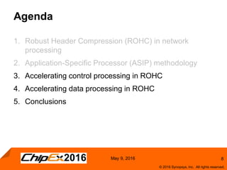 8
© 2016 Synopsys, Inc. All rights reserved.
May 9, 2016
Agenda
1. Robust Header Compression (ROHC) in network
processing
2. Application-Specific Processor (ASIP) methodology
3. Accelerating control processing in ROHC
4. Accelerating data processing in ROHC
5. Conclusions
 