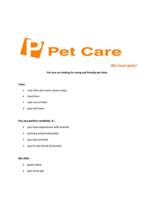 We love pets!
Pet care are looking for caring and friendly pet sitter.

Tasks:
•

Look after pets while owners away

•

Feed them

•

take care of them

•

play with them

You are perfect canditate, if...
•

you have experience with animals

•

primary school education

•

you love animals

•

you're not afraid of animals

We offer
•

good salary

•

part-time job

 