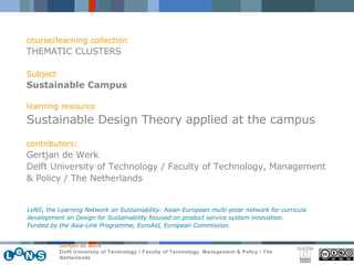 course/learning collection THEMATIC CLUSTERS Subject Sustainable Campus learning resource Sustainable Design Theory applied at the campus contributors: Gertjan de Werk Delft University of Technology / Faculty of Technology, Management & Policy / The Netherlands LeNS, the Learning Network on Sustainability: Asian-European multi-polar network for curricula development on Design for Sustainability focused on product service system innovation.  Funded by the Asia-Link Programme, EuroAid, European Commission. 