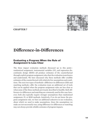 129
Difference-in-Differences
Evaluating a Program When the Rule of
Assignment Is Less Clear
The three impact evaluation methods discussed up to this point—
randomized assignment, instrumental variables (IV), and regression dis-
continuity design (RDD)—all produce estimates of the counterfactual
through explicit program assignment rules that the evaluation team knows
and understands. We have discussed why these methods offer credible
estimates of the counterfactual with relatively few assumptions and condi-
tions. The next two types of methods—difference-in-differences (DD) and
matching methods—offer the evaluation team an additional set of tools
that can be applied when the program assignment rules are less clear or
when none of the three methods previously described is feasible. Both dif-
ference-in-differences and matching are commonly used in this case; how-
ever, both also typically require stronger assumptions than randomized
assignment, IV, or RDD methods. Intuitively, if we do not know the pro-
gram assignment rule, we have an additional unknown in our evaluation,
about which we need to make assumptions. Since the assumptions we
make are not necessarily true, using difference-in-differences or matching
may not always provide reliable estimates of program impacts.
CHAPTER 7
 