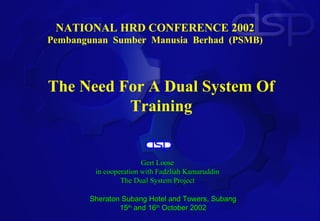 NATIONAL HRD CONFERENCE 2002
Pembangunan Sumber Manusia Berhad (PSMB)



The Need For A Dual System Of
          Training


                       Gert Loose
        in cooperation with Fadzliah Kamaruddin
                The Dual System Project

       Sheraton Subang Hotel and Towers, Subang
               15th and 16th October 2002
 