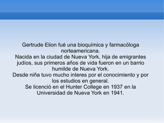 Gertrude Elion fué una bioquímica y farmacóloga norteamericana. Nacida en la ciudad de Nueva York, hija de emigrantes judíos, sus primeros años de vida fueron en un barrio humilde de Nueva York. Desde niña tuvo mucho interes por el conocimiento y por los estudios en general. Se licenció en el Hunter College en 1937 en la Universidad de Nueva York en 1941. 