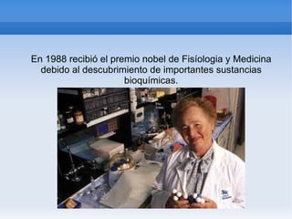 En 1988 recibió el premio nobel de Fisíologia y Medicina debido al descubrimiento de importantes sustancias bioquímicas. 