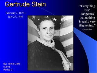 Gertrude Stein By: Torrie Licht 5/2/08 Period 3 “ Everything is so dangerous that nothing is really very frightening.” -Gertrude Stein February 3, 1874 - July 27, 1946   