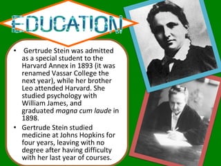   Gertrude Stein was admitted as a special student to the Harvard Annex in 1893 (it was renamed Vassar College the next year), while her brother Leo attended Harvard. She studied psychology with William James, and graduated  magna cum laude  in 1898. Gertrude Stein studied medicine at Johns Hopkins for four years, leaving with no degree after having difficulty with her last year of courses. 